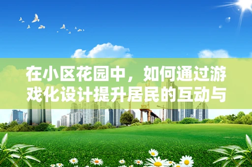 在小区花园中，如何通过游戏化设计提升居民的互动与参与感？