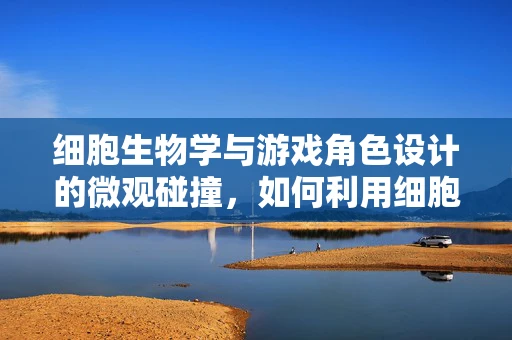 细胞生物学与游戏角色设计的微观碰撞，如何利用细胞结构创造独特角色外观？