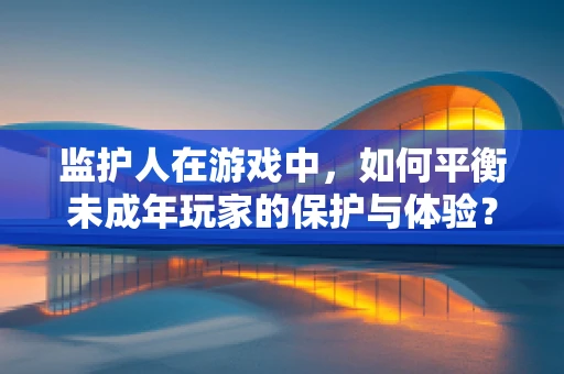 监护人在游戏中，如何平衡未成年玩家的保护与体验？