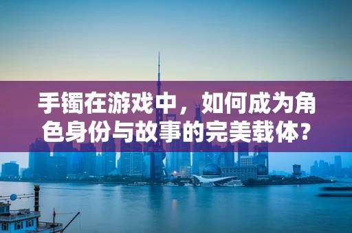 手镯在游戏中，如何成为角色身份与故事的完美载体？