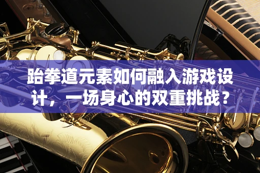 跆拳道元素如何融入游戏设计，一场身心的双重挑战？