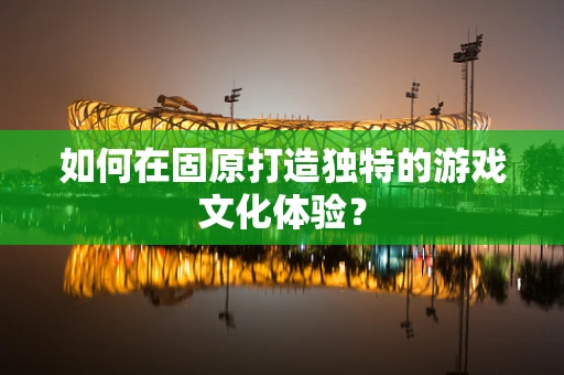 如何在固原打造独特的游戏文化体验？