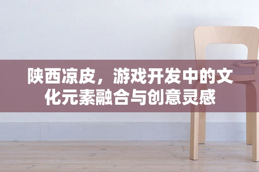 陕西凉皮，游戏开发中的文化元素融合与创意灵感
