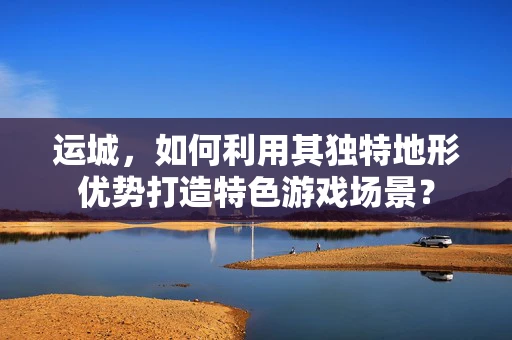 运城，如何利用其独特地形优势打造特色游戏场景？