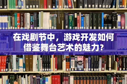 在戏剧节中，游戏开发如何借鉴舞台艺术的魅力？