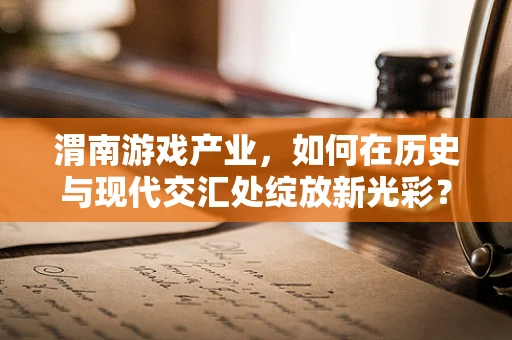 渭南游戏产业，如何在历史与现代交汇处绽放新光彩？