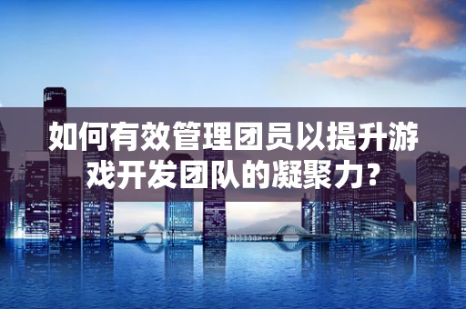 如何有效管理团员以提升游戏开发团队的凝聚力？