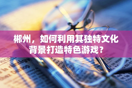 郴州，如何利用其独特文化背景打造特色游戏？