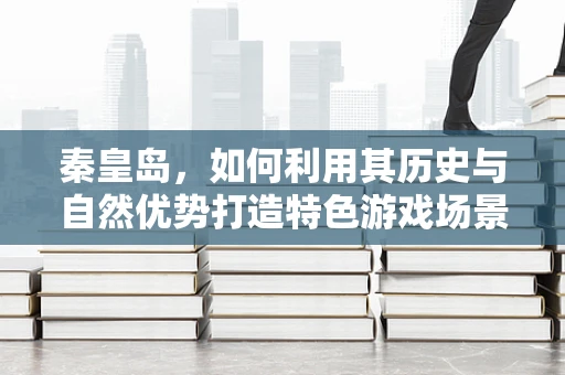 秦皇岛，如何利用其历史与自然优势打造特色游戏场景？