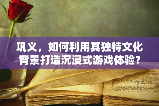 巩义，如何利用其独特文化背景打造沉浸式游戏体验？