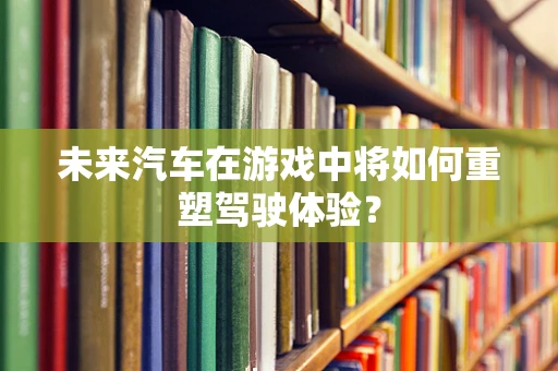 未来汽车在游戏中将如何重塑驾驶体验？