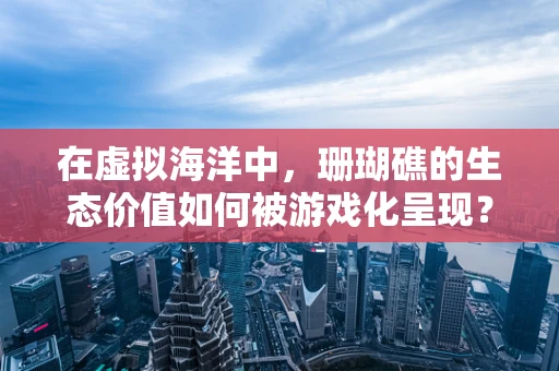 在虚拟海洋中，珊瑚礁的生态价值如何被游戏化呈现？