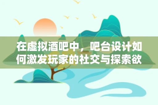 在虚拟酒吧中，吧台设计如何激发玩家的社交与探索欲望？