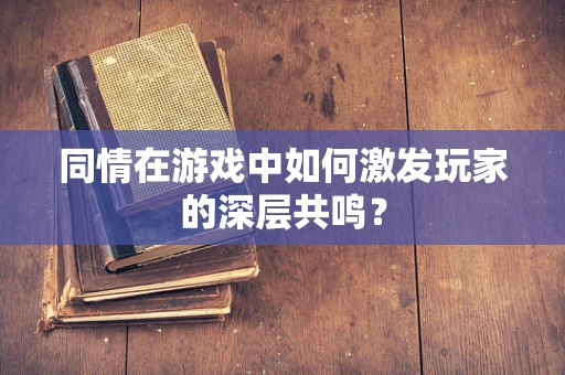 同情在游戏中如何激发玩家的深层共鸣？