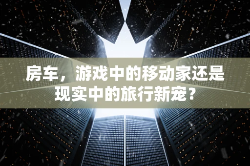 房车，游戏中的移动家还是现实中的旅行新宠？