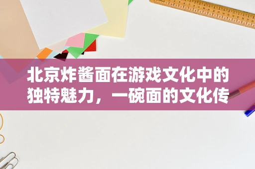 北京炸酱面在游戏文化中的独特魅力，一碗面的文化传承与游戏设计灵感