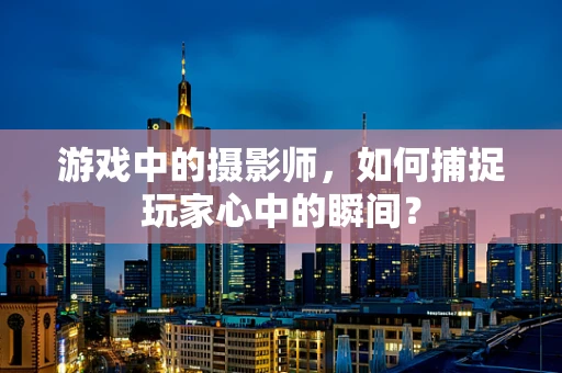 游戏中的摄影师，如何捕捉玩家心中的瞬间？
