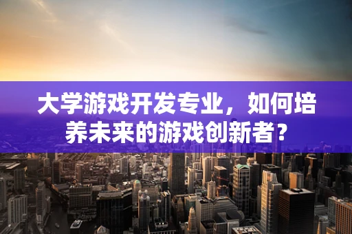 大学游戏开发专业，如何培养未来的游戏创新者？