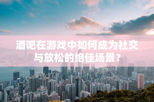 酒吧在游戏中如何成为社交与放松的绝佳场景？