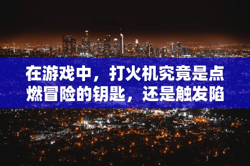 在游戏中，打火机究竟是点燃冒险的钥匙，还是触发陷阱的元凶？