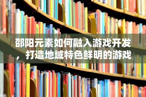 邵阳元素如何融入游戏开发，打造地域特色鲜明的游戏体验？