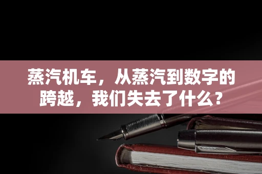 蒸汽机车，从蒸汽到数字的跨越，我们失去了什么？