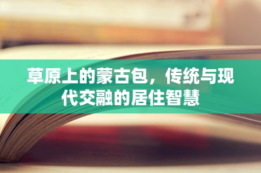 草原上的蒙古包，传统与现代交融的居住智慧
