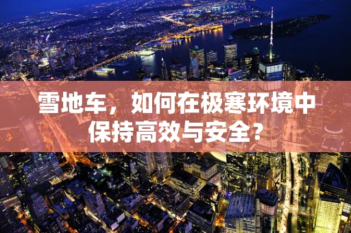 雪地车，如何在极寒环境中保持高效与安全？