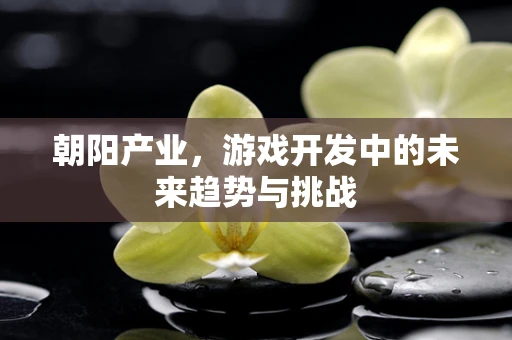 朝阳产业，游戏开发中的未来趋势与挑战