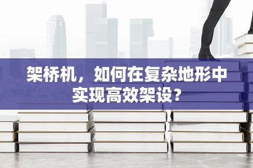架桥机，如何在复杂地形中实现高效架设？