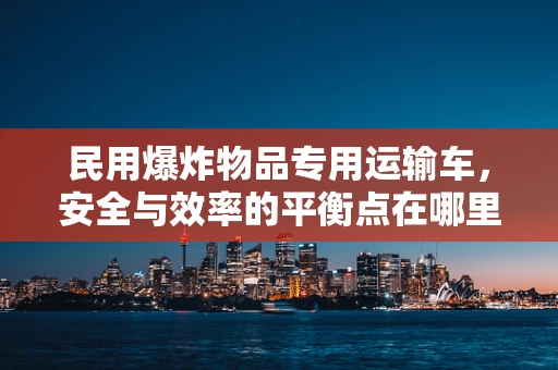 民用爆炸物品专用运输车，安全与效率的平衡点在哪里？