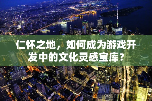 仁怀之地，如何成为游戏开发中的文化灵感宝库？