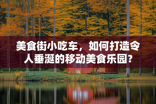 美食街小吃车，如何打造令人垂涎的移动美食乐园？