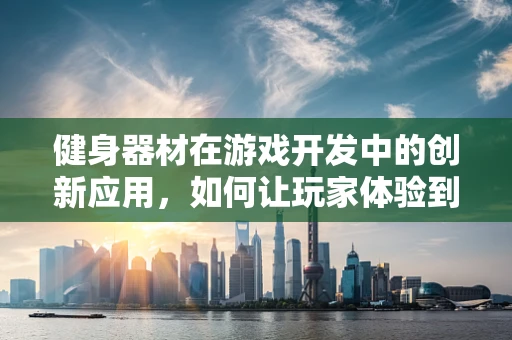 健身器材在游戏开发中的创新应用，如何让玩家体验到真实健身房的乐趣？