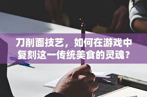 刀削面技艺，如何在游戏中复刻这一传统美食的灵魂？