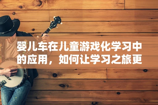 婴儿车在儿童游戏化学习中的应用，如何让学习之旅更安全、更有趣？