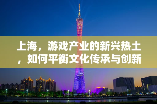 上海，游戏产业的新兴热土，如何平衡文化传承与创新发展？