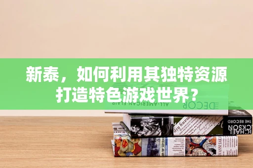 新泰，如何利用其独特资源打造特色游戏世界？
