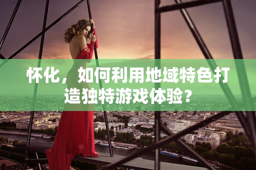 怀化，如何利用地域特色打造独特游戏体验？