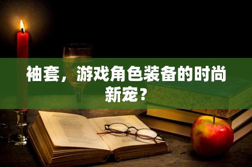 袖套，游戏角色装备的时尚新宠？