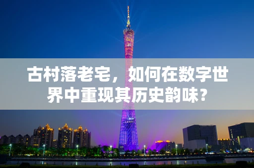 古村落老宅，如何在数字世界中重现其历史韵味？