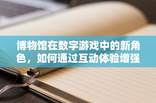 博物馆在数字游戏中的新角色，如何通过互动体验增强文化传承？