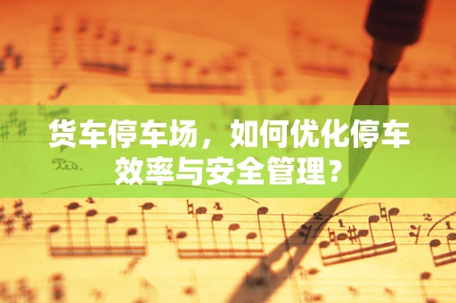 货车停车场，如何优化停车效率与安全管理？