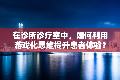 在诊所诊疗室中，如何利用游戏化思维提升患者体验？