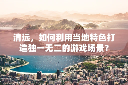 清远，如何利用当地特色打造独一无二的游戏场景？