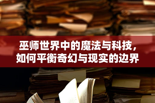 巫师世界中的魔法与科技，如何平衡奇幻与现实的边界？