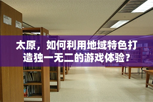 太原，如何利用地域特色打造独一无二的游戏体验？