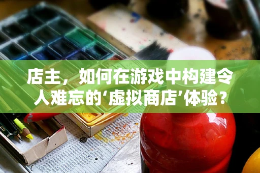 店主，如何在游戏中构建令人难忘的‘虚拟商店’体验？