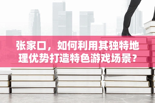 张家口，如何利用其独特地理优势打造特色游戏场景？