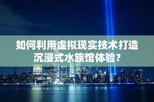 如何利用虚拟现实技术打造沉浸式水族馆体验？